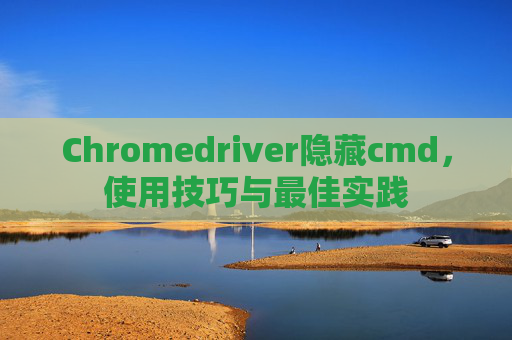 Chromedriver隐藏cmd，使用技巧与最佳实践